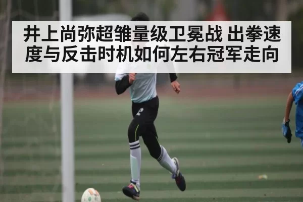 井上尚弥超雏量级卫冕战 出拳速度与反击时机如何左右冠军走向